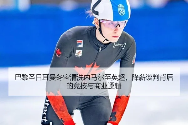 巴黎圣日耳曼冬窗清洗内马尔至英超，降薪谈判背后的竞技与商业逻辑