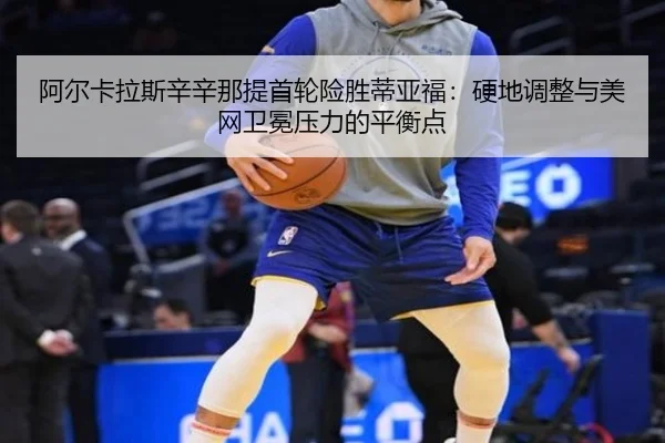 阿尔卡拉斯辛辛那提首轮险胜蒂亚福：硬地调整与美网卫冕压力的平衡点